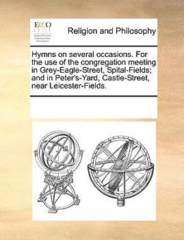 Hymns on several occasions. For the use of the congregation meeting in Grey-Eagle-Street, Spital-Fields; and in Peter's-Yard, Castle-Street, near Leicester-Fields.