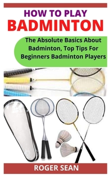 Paperback How to Play Badminton: The Absolute Basics About Badminton, Top Tips For Beginners Badminton Players Book