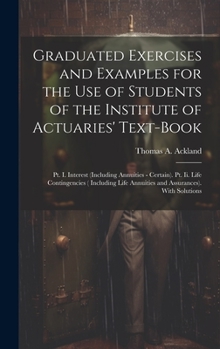 Graduated Exercises and Examples for the Use of Students of the Institute of Actuaries' Text-Book: Pt. I. Interest (Including Annuities - Certain). ... Annuities and Assurances). With Solutions
