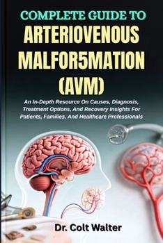 COMPLETE GUIDE TO ARTERIOVENOUS MALFOR5MATION (AVM): An In-Depth Resource On Causes, Diagnosis, Treatment Options, And Recovery Insights For Patients, Families, And Healthcare Professionals