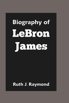 Biography of LeBron James: The Life, the Legacy, and the Impact of a Basketball Icon