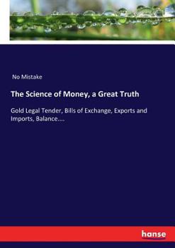 Paperback The Science of Money, a Great Truth: Gold Legal Tender, Bills of Exchange, Exports and Imports, Balance.... Book