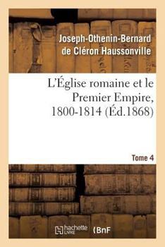 Paperback L'Église Romaine Et Le Premier Empire, 1800-1814. T. 4: : Avec Notes, Correspondances Diplomatiques Et Pièces Justificatives Entièrement Inédites [French] Book