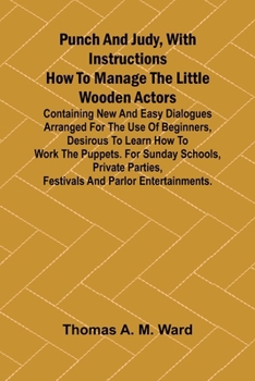 Punch and Judy, with Instructions How to Manage the Little Wooden Actors; Containing New and Easy Dialogues Arranged for the Use of Beginners, ... Parties, Festivals and Parlor Entertainmen