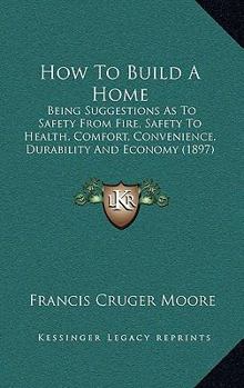 Paperback How To Build A Home: Being Suggestions As To Safety From Fire, Safety To Health, Comfort, Convenience, Durability And Economy (1897) Book