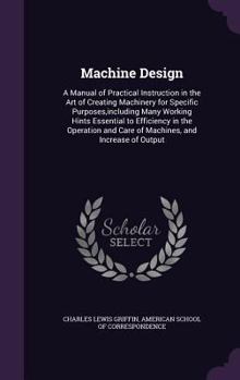 Machine Design: A Manual of Practical Instruction in the Art of Creating Machinery for Specific Purposes,including Many Working Hints Essential to ... and Care of Machines, and Increase of Output