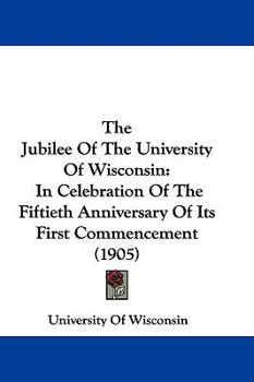 The Jubilee Of The University Of Wisconsin: In Celebration Of The Fiftieth Anniversary Of Its First Commencement