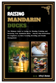 Raising Mandarin Ducks: The Ultimate Guide to Caring for, Housing, Training and Nurturing Your Mandarin Ducks – Step-by-Step Instructions for Beginners on Duck Farming, Breeding and Health Management