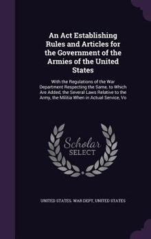 An ACT Establishing Rules and Articles for the Government of the Armies of the United States: With the Regulations of the War Department Respecting the Same, to Which Are Added, the Several Laws Relat