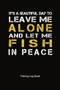 It's A Beautiful Day To Leave Me Alone And Let Me Fish In Peace Fishing Log Book: Fisherman's Journal to Keep Track Fishing Trip Adventure ... 6" x 9" 100 Pages, Cool Gift Book for Buddies