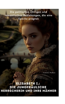 Elisabeth I.: Die Jungfräuliche Herrscherin und ihre Männer: Die politischen Intrigen und romantischen Beziehungen, die eine Epoche prägten (German Edition)