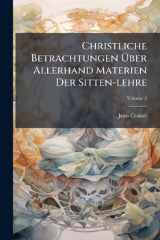 Christliche Betrachtungen Über Allerhand Materien Der Sitten-lehre: Nützlich Vor Allerley Personen, Sonderlich Vor Diejenigen, Welche Sich Alle Monath ... Einsamkeit Begeben Wollen, Volume 2...