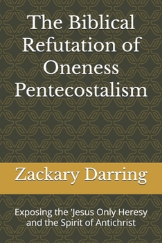 The Biblical Refutation of Oneness Pentecostalism: Exposing the 'Jesus Only Heresy and the Spirit of Antichrist