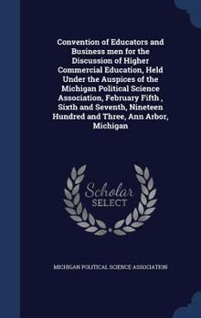 Convention of educators and business men for the discussion of higher commercial education, held under the auspices of the Michigan political science ... hundred and three, Ann Arbor, Michigan
