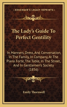 The Lady's Guide To Perfect Gentility: In Manners, Dress, And Conversation, In The Family, In Company, At The Piano Forte, The Table, In The Street, And In Gentlemen's Society