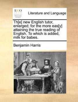 Th[e] new English tutor, enlarged; for the more eas[y] attaining the true reading of English. To which is added, milk for babes.