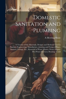 Domestic Sanitation and Plumbing: A Treatise of the Materials, Designs and Methods Used in Sanitary Engineering; Manufacture, Jointing and Fixing of ... Supply; Hot-Water Services; Heating; Ventil