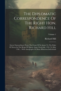 Paperback The Diplomatic Correspondence Of The Right Hon. Richard Hill: Envoy Extraordinary From The Court Of St. James To The Duke Of Savoy In The Reign Of Que Book