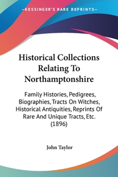Historical Collections Relating To Northamptonshire: Family Histories, Pedigrees, Biographies, Tracts On Witches, Historical Antiquities, Reprints Of Rare And Unique Tracts, Etc.