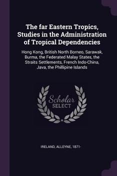 The Far Eastern Tropics, Studies in the Administration of Tropical Dependencies: Hong Kong, British North Borneo, Sarawak, Burma, the Federated Malay States, the Straits Settlements, French Indo-China