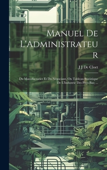 Manuel De L'Administrateur: Du Manufacturier Et Du Négociant, Ou Tableau Statistique De L'Industrie Des Pays-Bas; ...