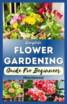 THE COMPLETE FLOWER GARDENING GUIDE FOR BEGINNERS: A Step-By-Step Guide on How to Start Planting Flowers In a Garden, Designing and Maintaining a Beautiful Colorful Yard