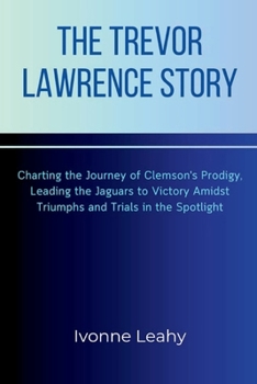 Paperback The Trevor Lawrence Story: Charting the Journey of Clemson's Prodigy, Leading the Jaguars to Victory Amidst Triumphs and Trials in the Spotlight Book