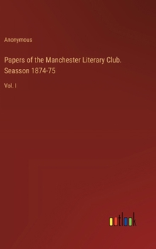 Papers of the Manchester Literary Club. Seasson 1874-75: Vol. I