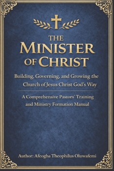 The Minister of Christ: Building, Governing, and Growing the Church of Jesus Christ God’s Way A Comprehensive Pastors’ Training and Ministry Formation Manual