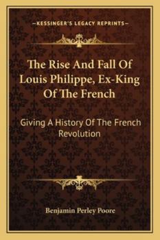 The Rise and Fall of Louis Philippe, Ex-King of the French: Giving a History of the French Revolution, from Its Commencement, in 1789