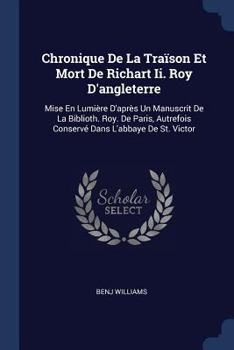 Chronique de la Tra�son Et Mort de Richart II. Roy d'Angleterre: Mise En Lumi�re d'Apr�s Un Manuscrit de la Biblioth. Roy. de Paris, Autrefois Conserv� Dans l'Abbaye de St. Victor