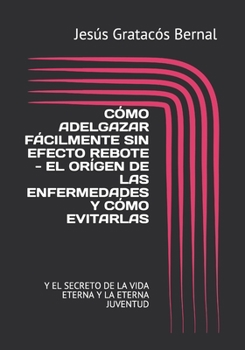 CÓMO ADELGAZAR FÁCILMENTE SIN EFECTO REBOTE - EL ORÍGEN DE LAS ENFERMEDADES Y CÓMO EVITARLAS: Y EL SECRETO DE LA VIDA ETERNA Y LA ETERNA JUVENTUD