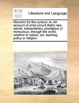 Memoirs for the curious: or, An account of what occurs that's rare, secret, extraordinary, prodigious or miraculous, through the world; whether in nature, art, learning, policy or religion.
