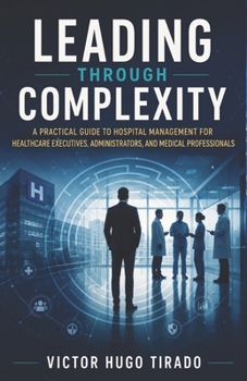 LEADING THROUGH COMPLEXITY: A Practical Guide to Hospital Management for Healthcare Executives, Administrators, and Medical Professionals