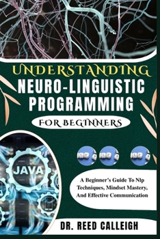 UNDERSTANDING NEURO-LINGUISTIC PROGRAMMING FOR BEGINNERS: A Beginner’s Guide To Nlp Techniques, Mindset Mastery, And Effective Communication