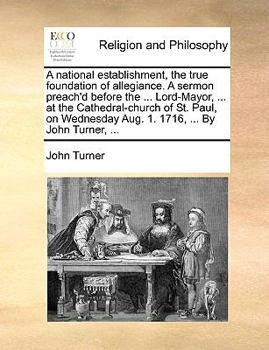 A national establishment, the true foundation of allegiance. A sermon preach'd before the ... Lord-Mayor, ... at the Cathedral-church of St. Paul, on Wednesday Aug. 1. 1716, ... By John Turner, ...
