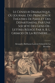 Le Censeur Dramatique, Ou Journal Des Principaux Théatres De Paris Et Des Départemens, Par Une Société Des Gens-de-lettres Rédigé Par A. B. L. Grimod De La Reynière...... (French Edition)