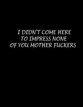 I Didn't Come Here to Impress None of You Mother Fuckers: Composition Books Wide Ruled Notebooks 100 Sheet 8.5 x 11 inch