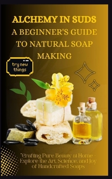 ALCHEMY IN SUDS: A BEGINNER'S GUIDE TO NATURAL SOAP MAKING: Crafting Pure Beauty at Home - Explore the Art, Science, and Joy of Handcrafted Soaps