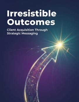 Irresistible Outcomes: Client Acquisition Through Strategic Messaging
