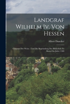 Landgraf Wilhelm Iv. Von Hessen: Genannt Der Weise ; Und Die Begründung Der Bibliothek Zu Kassel Im Jahre 1580