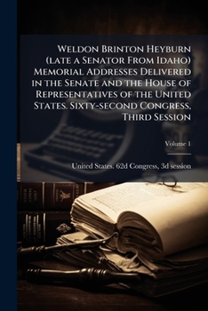Weldon Brinton Heyburn (late a senator from Idaho) Memorial addresses delivered in the Senate and the House of representatives of the United States. Sixty-second Congress, third session Volume 1