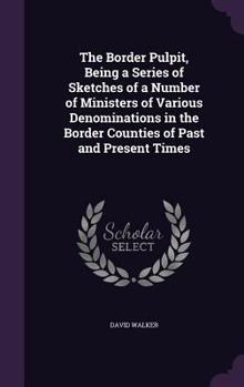 The Border Pulpit: Being A Series Of Sketches Of A Number Of Ministers Of Various Denominations In The Border Counties Of Past And Present Times