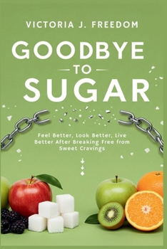Goodbye to Sugar: The Real Impact of Cutting Sweetness from Your Diet: Feel Better, Look Better, Live Better After Breaking Free from Sweet Cravings