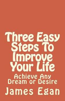 Three Easy Steps to Improve Your Life: Achieve Any Dream or Desire