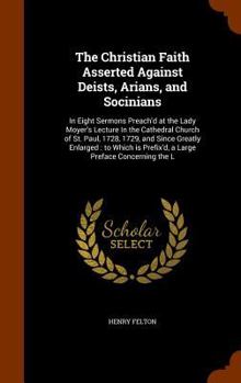 Hardcover The Christian Faith Asserted Against Deists, Arians, and Socinians: In Eight Sermons Preach'd at the Lady Moyer's Lecture In the Cathedral Church of S Book