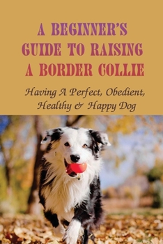 Paperback A Beginner's Guide To Raising A Border Collie: Having A Perfect, Obedient, Healthy & Happy Dog: Obedient Book
