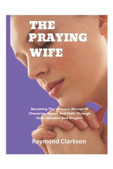 A Praying Wife: Becoming The Virtuous Woman Of Character, Power, And Faith Through Daily Devotion And Prayers