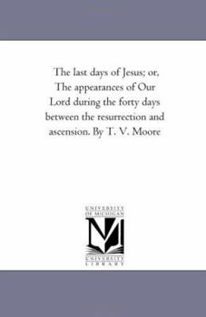 Paperback The Last Days of Jesus; Or, the Appearances of Our Lord During the Forty Days Between the Resurrection and Ascension. by T. V. Moore Book