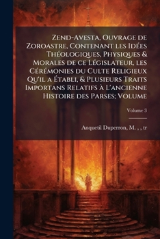 Zend-Avesta, ouvrage de Zoroastre, contenant les idées théologiques, physiques & morales de ce législateur, les cérémonies du culte religieux qu'il a ... à l'ancienne histoire des Parses; Volume v.3